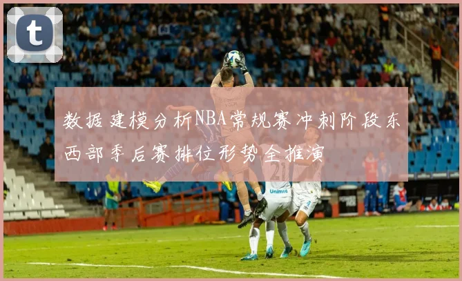 数据建模分析NBA常规赛冲刺阶段东西部季后赛排位形势全推演