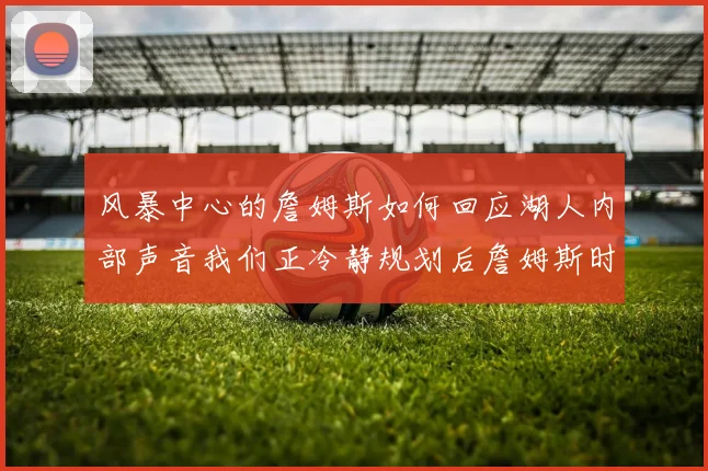 风暴中心的詹姆斯如何回应湖人内部声音我们正冷静规划后詹姆斯时代的蓝图