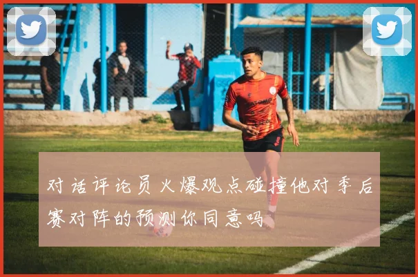 对话评论员火爆观点碰撞他对季后赛对阵的预测你同意吗